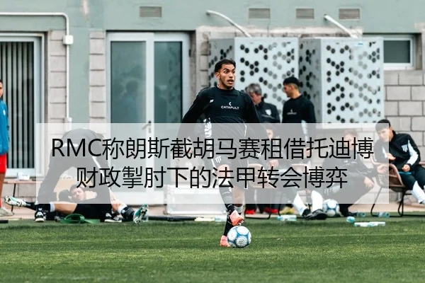 RMC称朗斯截胡马赛租借托迪博 财政掣肘下的法甲转会博弈