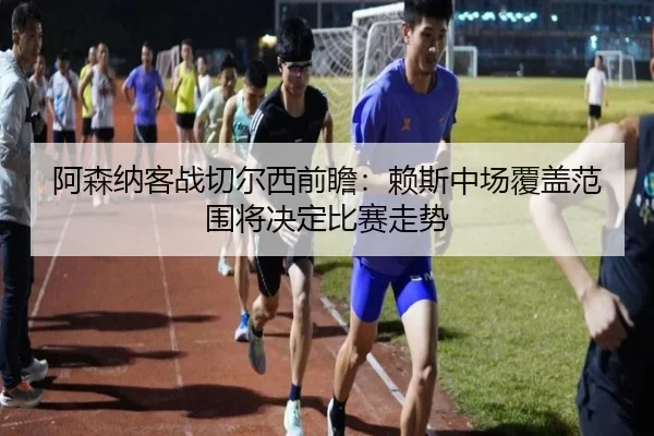 阿森纳客战切尔西前瞻：赖斯中场覆盖范围将决定比赛走势