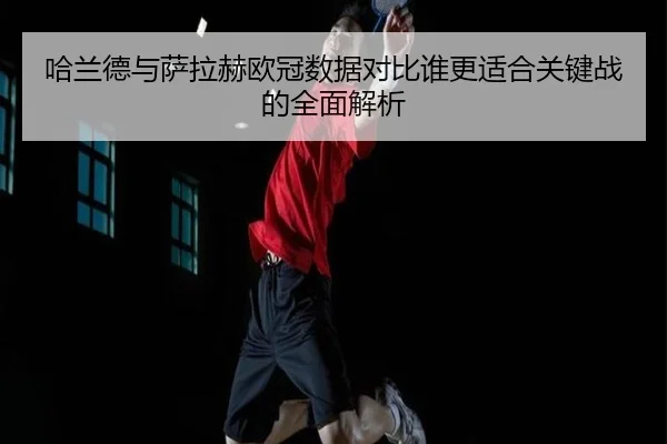 哈兰德与萨拉赫欧冠数据对比谁更适合关键战的全面解析